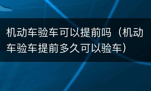 机动车验车可以提前吗（机动车验车提前多久可以验车）