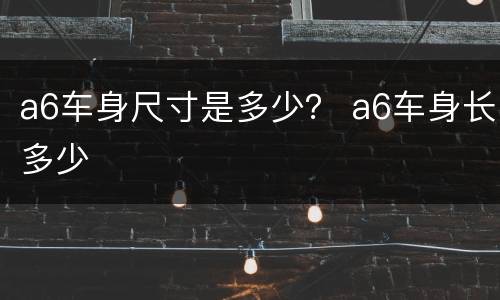 a6车身尺寸是多少？ a6车身长多少