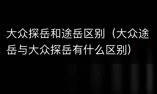 大众探岳和途岳区别（大众途岳与大众探岳有什么区别）