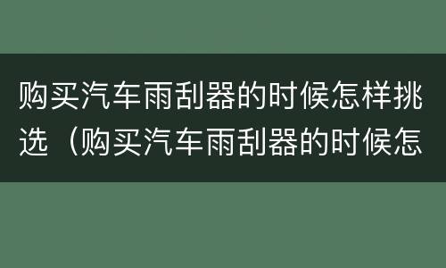 购买汽车雨刮器的时候怎样挑选（购买汽车雨刮器的时候怎样挑选车型）