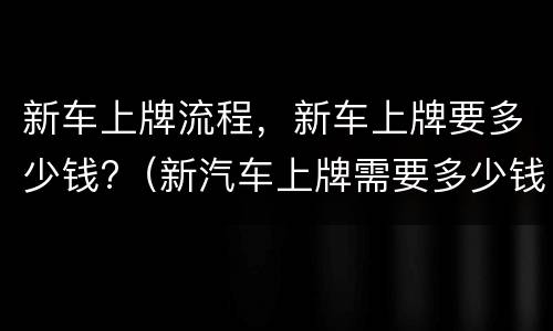 新车上牌流程，新车上牌要多少钱?（新汽车上牌需要多少钱）