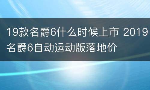 19款名爵6什么时候上市 2019名爵6自动运动版落地价
