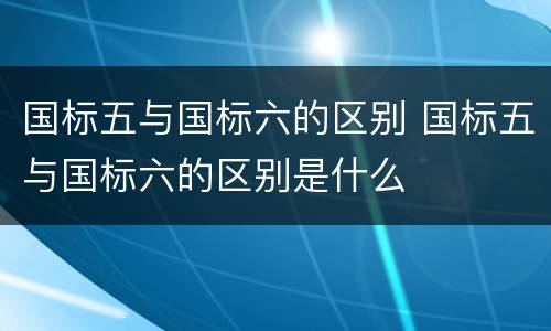 国标五与国标六的区别 国标五与国标六的区别是什么