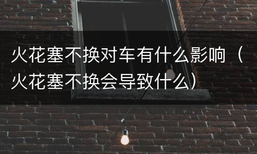 火花塞不换对车有什么影响（火花塞不换会导致什么）