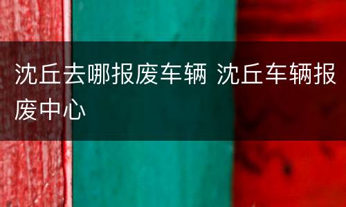 沈丘去哪报废车辆 沈丘车辆报废中心