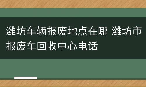 潍坊车辆报废地点在哪 潍坊市报废车回收中心电话