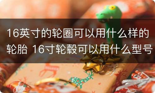16英寸的轮圈可以用什么样的轮胎 16寸轮毂可以用什么型号轮胎