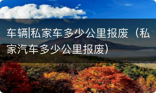 车辆|私家车多少公里报废（私家汽车多少公里报废）