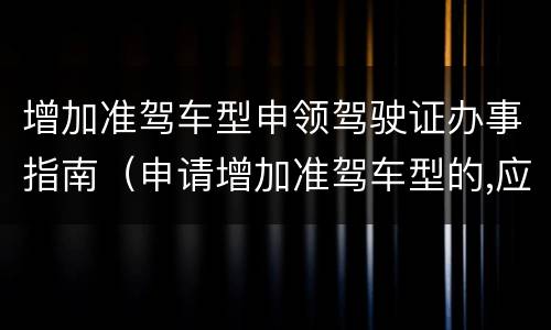 增加准驾车型申领驾驶证办事指南（申请增加准驾车型的,应当在哪里提出申请）