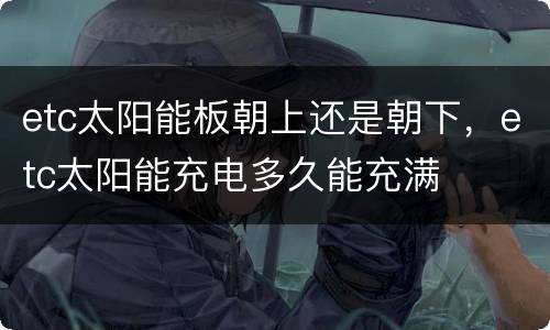 etc太阳能板朝上还是朝下，etc太阳能充电多久能充满