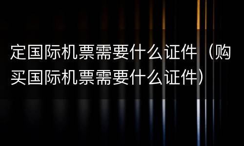 定国际机票需要什么证件（购买国际机票需要什么证件）
