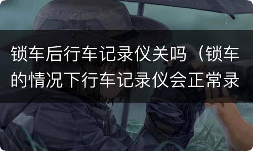 锁车后行车记录仪关吗（锁车的情况下行车记录仪会正常录像吗）