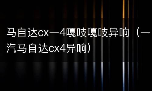 马自达cx一4嘎吱嘎吱异响（一汽马自达cx4异响）