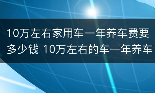 10万左右家用车一年养车费要多少钱 10万左右的车一年养车费用