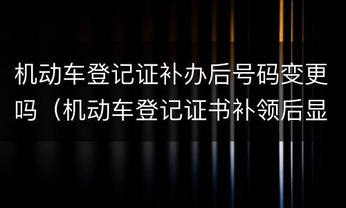 机动车登记证补办后号码变更吗（机动车登记证书补领后显示变更登记）