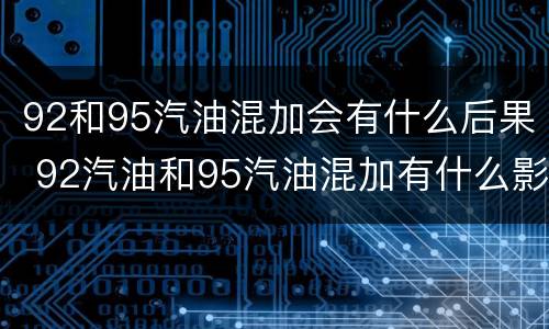 92和95汽油混加会有什么后果 92汽油和95汽油混加有什么影响