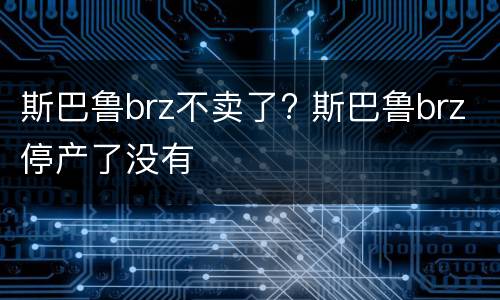 斯巴鲁brz不卖了? 斯巴鲁brz停产了没有