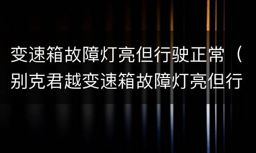 变速箱故障灯亮但行驶正常（别克君越变速箱故障灯亮但行驶正常）