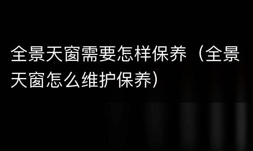 全景天窗需要怎样保养（全景天窗怎么维护保养）