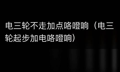 电三轮不走加点咯噔响（电三轮起步加电咯噔响）