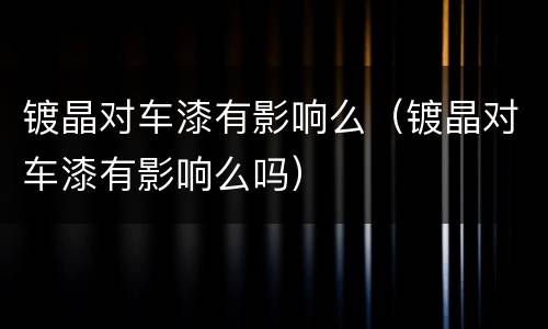 镀晶对车漆有影响么（镀晶对车漆有影响么吗）