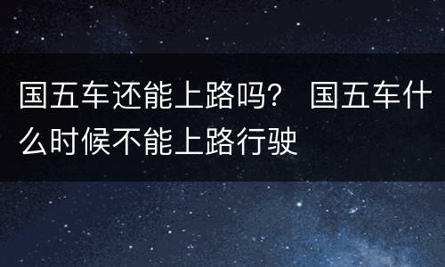 国五车还能上路吗？ 国五车什么时候不能上路行驶