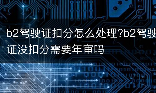 b2驾驶证扣分怎么处理?b2驾驶证没扣分需要年审吗