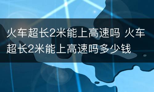 火车超长2米能上高速吗 火车超长2米能上高速吗多少钱