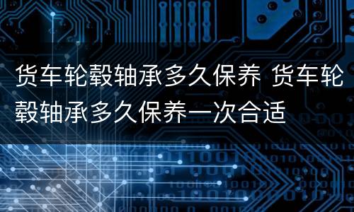 货车轮毂轴承多久保养 货车轮毂轴承多久保养一次合适