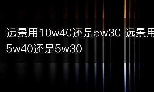 远景用10w40还是5w30 远景用5w40还是5w30