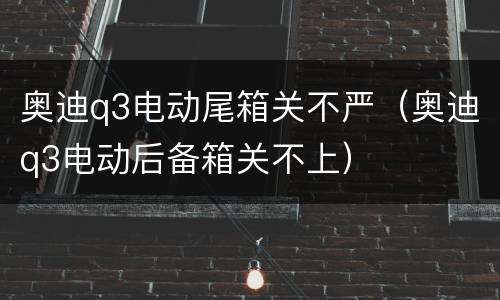 奥迪q3电动尾箱关不严（奥迪q3电动后备箱关不上）