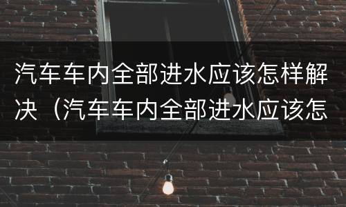 汽车车内全部进水应该怎样解决（汽车车内全部进水应该怎样解决问题）