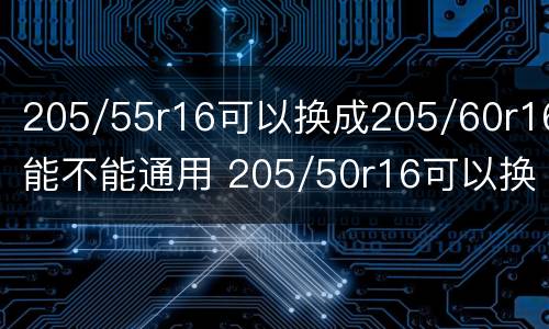 205/55r16可以换成205/60r16能不能通用 205/50r16可以换成205/55r16的吗
