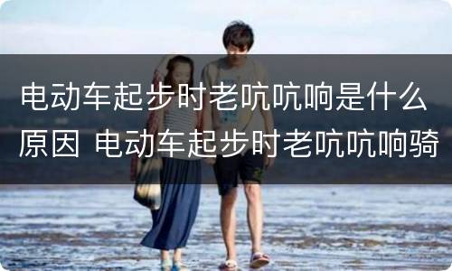 电动车起步时老吭吭响是什么原因 电动车起步时老吭吭响骑