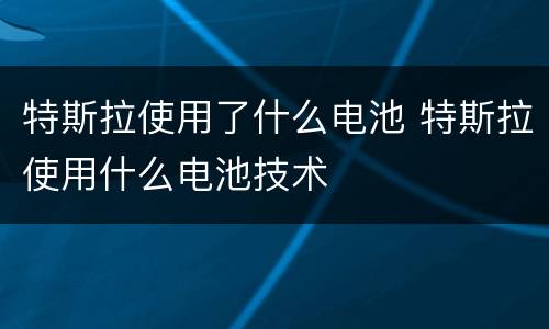 特斯拉使用了什么电池 特斯拉使用什么电池技术