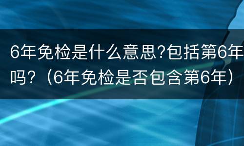 6年免检是什么意思?包括第6年吗?（6年免检是否包含第6年）
