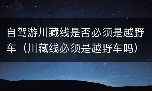 自驾游川藏线是否必须是越野车（川藏线必须是越野车吗）