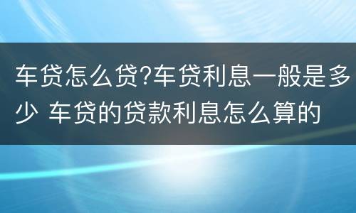 车贷怎么贷?车贷利息一般是多少 车贷的贷款利息怎么算的