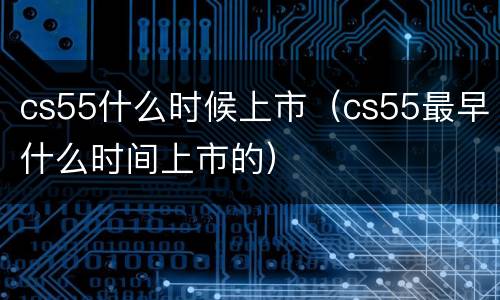 cs55什么时候上市（cs55最早什么时间上市的）