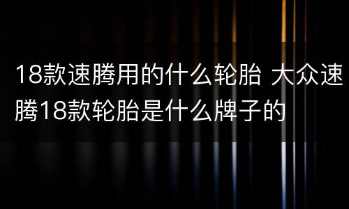 18款速腾用的什么轮胎 大众速腾18款轮胎是什么牌子的