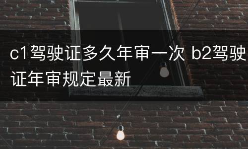 c1驾驶证多久年审一次 b2驾驶证年审规定最新