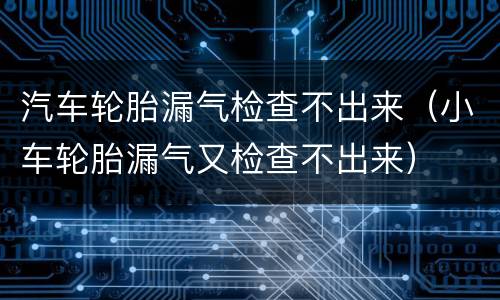 汽车轮胎漏气检查不出来（小车轮胎漏气又检查不出来）