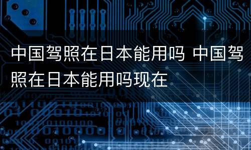 中国驾照在日本能用吗 中国驾照在日本能用吗现在
