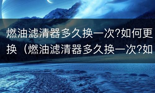燃油滤清器多久换一次?如何更换（燃油滤清器多久换一次?如何更换的）