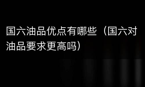 国六油品优点有哪些（国六对油品要求更高吗）