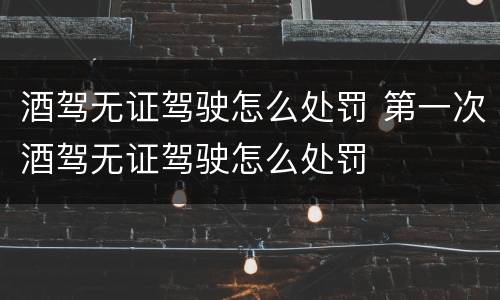 酒驾无证驾驶怎么处罚 第一次酒驾无证驾驶怎么处罚