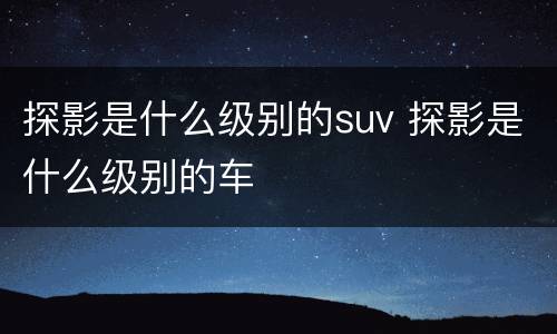 探影是什么级别的suv 探影是什么级别的车