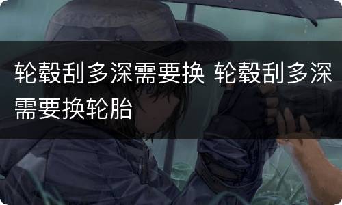 轮毂刮多深需要换 轮毂刮多深需要换轮胎