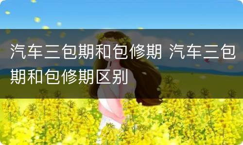 汽车三包期和包修期 汽车三包期和包修期区别