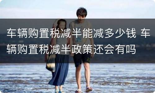 车辆购置税减半能减多少钱 车辆购置税减半政策还会有吗